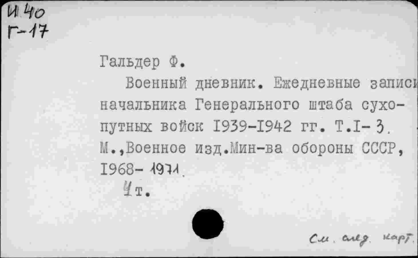 ﻿И Чо
гм?
Гальдер Ф.
Военный дневник. Ежедневные запис! начальника Генерального штаба сухопутных войск 1939-1942 гг. Т.1-3. 14.,Военное изд.Мин-ва обороны СССР, 1968- 49Х
^т.
См ел?